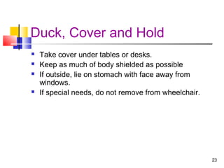 Duck, Cover and Hold






Take cover under tables or desks.
Keep as much of body shielded as possible
If outside, lie on stomach with face away from
windows.
If special needs, do not remove from wheelchair.

23

 