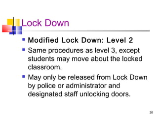 Lock Down





Modified Lock Down: Level 2
Same procedures as level 3, except
students may move about the locked
classroom.
May only be released from Lock Down
by police or administrator and
designated staff unlocking doors.
26

 