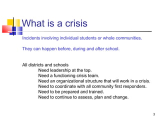 What is a crisis
Incidents involving individual students or whole communities.
They can happen before, during and after school.
All districts and schools
Need leadership at the top.
Need a functioning crisis team.
Need an organizational structure that will work in a crisis.
Need to coordinate with all community first responders.
Need to be prepared and trained.
Need to continue to assess, plan and change.

3

 