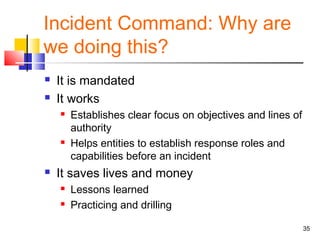 Incident Command: Why are
we doing this?



It is mandated
It works






Establishes clear focus on objectives and lines of
authority
Helps entities to establish response roles and
capabilities before an incident

It saves lives and money



Lessons learned
Practicing and drilling
35

 