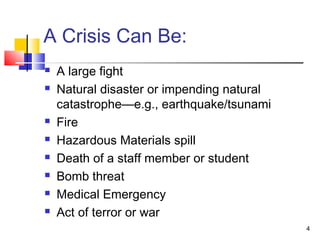 A Crisis Can Be:










A large fight
Natural disaster or impending natural
catastrophe—e.g., earthquake/tsunami
Fire
Hazardous Materials spill
Death of a staff member or student
Bomb threat
Medical Emergency
Act of terror or war
4

 