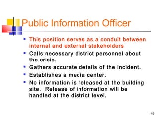 Public Information Officer








This position serves as a conduit between
internal and external stakeholders
Calls necessary district personnel about
the crisis.
Gathers accurate details of the incident.
Establishes a media center.
No information is released at the building
site. Release of information will be
handled at the district level.
46

 