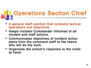 Operations Section Chief








A general staff position that conducts tactical
operations and objectives.
Keeps Incident Commander informed of all
student and staff actions.
Communicates objectives of incident action
plans from the command staff to the teams
who will do the work.
Organizes the school’s response to the crisis
at hand.

48

 