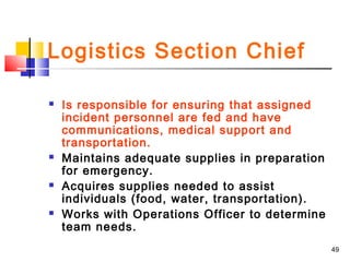 Logistics Section Chief








Is responsible for ensuring that assigned
incident personnel are fed and have
communications, medical support and
transportation.
Maintains adequate supplies in preparation
for emergency.
Acquires supplies needed to assist
individuals (food, water, transportation).
Works with Operations Officer to determine
team needs.
49

 
