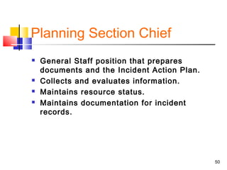Planning Section Chief






General Staff position that prepares
documents and the Incident Action Plan.
Collects and evaluates information.
Maintains resource status.
Maintains documentation for incident
records.

50

 
