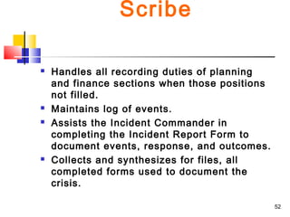 Scribe







Handles all recording duties of planning
and finance sections when those positions
not filled.
Maintains log of events.
Assists the Incident Commander in
completing the Incident Report Form to
document events, response, and outcomes.
Collects and synthesizes for files, all
completed forms used to document the
crisis.
52

 
