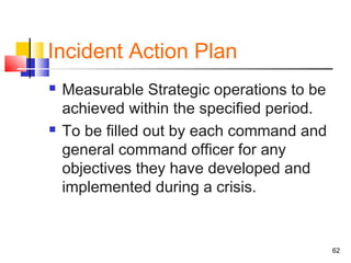 Incident Action Plan




Measurable Strategic operations to be
achieved within the specified period.
To be filled out by each command and
general command officer for any
objectives they have developed and
implemented during a crisis.

62

 