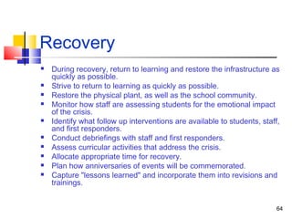 Recovery














During recovery, return to learning and restore the infrastructure as
quickly as possible.
Strive to return to learning as quickly as possible.
Restore the physical plant, as well as the school community.
Monitor how staff are assessing students for the emotional impact
of the crisis.
Identify what follow up interventions are available to students, staff,
and first responders.
Conduct debriefings with staff and first responders.
Assess curricular activities that address the crisis.
Allocate appropriate time for recovery.
Plan how anniversaries of events will be commemorated.
Capture "lessons learned" and incorporate them into revisions and
trainings.
64

 