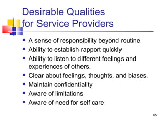 Desirable Qualities
for Service Providers









A sense of responsibility beyond routine
Ability to establish rapport quickly
Ability to listen to different feelings and
experiences of others.
Clear about feelings, thoughts, and biases.
Maintain confidentiality
Aware of limitations
Aware of need for self care
65

 