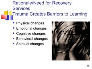 Rationale/Need for Recovery
Services
Trauma Creates Barriers to Learning






Physical changes
Emotional changes
Cognitive changes
Behavioral changes
Spiritual changes

66

 