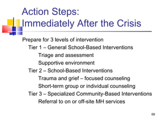 Action Steps:
Immediately After the Crisis
Prepare for 3 levels of intervention
Tier 1 – General School-Based Interventions
Triage and assessment
Supportive environment
Tier 2 – School-Based Interventions
Trauma and grief – focused counseling
Short-term group or individual counseling
Tier 3 – Specialized Community-Based Interventions
Referral to on or off-site MH services
68

 