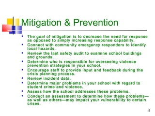 Mitigation & Prevention
















The goal of mitigation is to decrease the need for response
as opposed to simply increasing response capability.
Connect with community emergency responders to identify
local hazards.
Review the last safety audit to examine school buildings
and grounds.
Determine who is responsible for overseeing violence
prevention strategies in your school.
Encourage staff to provide input and feedback during the
crisis planning process.
Review incident data.
Determine major problems in your school with regard to
student crime and violence.
Assess how the school addresses these problems.
Conduct an assessment to determine how these problems—
as well as others—may impact your vulnerability to certain
crises.
8

 