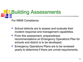 Building Assessments
For NIMS Compliance






School districts are to assess and evaluate their
incident response and management capabilities.
From this assessment, preparedness
recommendations an Emergency Operations Plan for
schools and district is to be developed.
Emergency Operations Plans are to be reviewed
yearly to determine if there are unmet requirements.
9

 