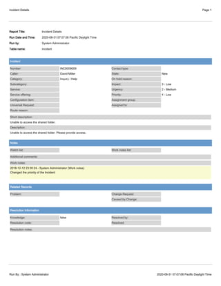 Incident Details Page 1
Run By : System Administrator 2020-08-31 07:07:06 Pacific Daylight Time
Report Title: Incident Details
Run Date and Time: 2020-08-31 07:07:06 Pacific Daylight Time
Run by: System Administrator
Table name: incident
Incident
Number: INC0009009
Caller: David Miller
Category: Inquiry / Help
Subcategory:
Service:
Service offering:
Configuration item:
Universal Request:
Route reason:
Contact type:
State: New
On hold reason:
Impact: 3 - Low
Urgency: 2 - Medium
Priority: 4 - Low
Assignment group:
Assigned to:
Short description:
Unable to access the shared folder.
Description:
Unable to access the shared folder. Please provide access.
Notes
Watch list: Work notes list:
Additional comments:
Work notes:
2018-12-12 23:30:24 - System Administrator (Work notes)
Changed the priority of the Incident
Related Records
Problem: Change Request:
Caused by Change:
Resolution Information
Knowledge: false
Resolution code:
Resolved by:
Resolved:
Resolution notes:
 