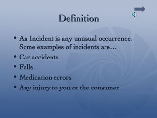 Definition An Incident is any unusual occurrence. Some examples of incidents are… Car accidents Falls Medication errors Any injury to you or the consumer 