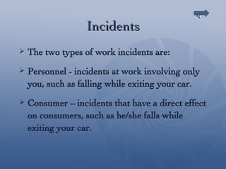 Incidents The two types of work incidents are: Personnel - incidents at work involving only you, such as falling while exiting your car. Consumer – incidents that have a direct effect on consumers, such as he/she falls while exiting your car. 