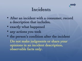 Incidents After an incident with a consumer, record a description that includes, exactly what happened  any actions you took the person’s condition after the incident Do not make judgments or share your opinions in an incident description, observable facts only. 