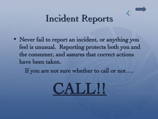 Incident Reports Never fail to report an incident, or anything you feel is unusual.  Reporting protects both you and the consumer, and assures that correct actions have been taken.  If you are not sure whether to call or not…. CALL!! 