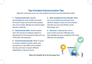 Made with #HugOps by the Statuspage Team
1.	 Communicate early Quickly
acknowledge the issue, briefly summarize
the known impact, promise further updates
and, if you’re able, alleviate any concerns about
security or data loss.
2.	 Communicate often Provide updates
every 30 minutes (or whatever cadence is
appropriate for the situation) to keep users out
of the dark until resolution.
3.	 Communicate precisely When it comes
to incident updates, honesty, clarity, and
transparency is key. Make sure to explain
the issue and how it impacts different
stakeholders in layman's terms.
4.	 Stay consistent across channels Make
sure you are delivering consistent (and
relevant) updates across all communication
channels you are using (Twitter, email,
Statuspage, etc.)
5.	 Say sorry If appropriate, write a
post-mortem to send to affected users.
Acknowledge the issue, empathize with those
affected, and apologize.
Top 5 Incident Communication Tips
Keep this card handy so you can nail incident comms the next time downtime strikes.
 