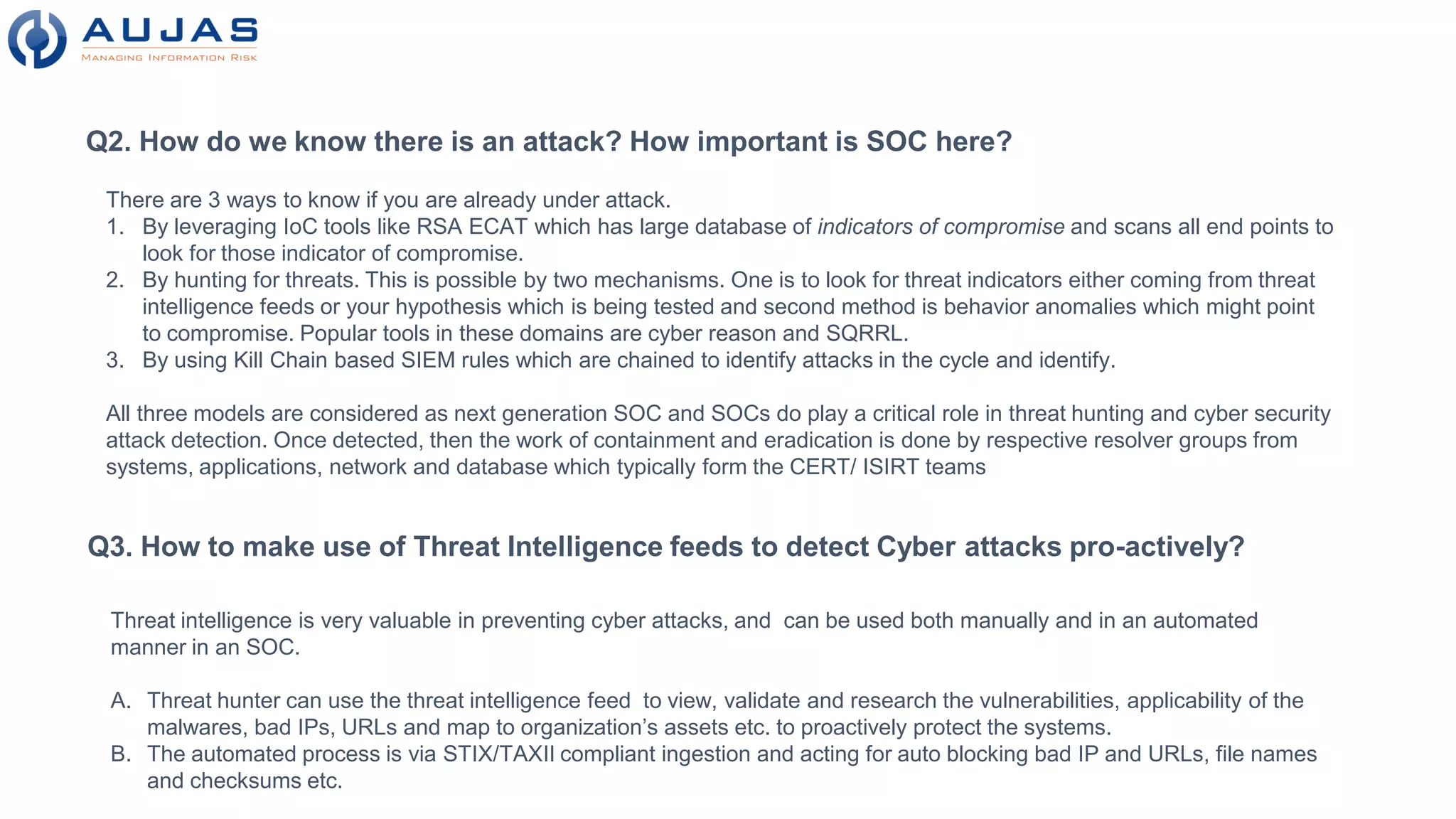 Q2. How do we know there is an attack? How important is SOC here?
There are 3 ways to know if you are already under attack.
1. By leveraging IoC tools like RSA ECAT which has large database of indicators of compromise and scans all end points to
look for those indicator of compromise.
2. By hunting for threats. This is possible by two mechanisms. One is to look for threat indicators either coming from threat
intelligence feeds or your hypothesis which is being tested and second method is behavior anomalies which might point
to compromise. Popular tools in these domains are cyber reason and SQRRL.
3. By using Kill Chain based SIEM rules which are chained to identify attacks in the cycle and identify.
All three models are considered as next generation SOC and SOCs do play a critical role in threat hunting and cyber security
attack detection. Once detected, then the work of containment and eradication is done by respective resolver groups from
systems, applications, network and database which typically form the CERT/ ISIRT teams
Q3. How to make use of Threat Intelligence feeds to detect Cyber attacks pro-actively?
Threat intelligence is very valuable in preventing cyber attacks, and can be used both manually and in an automated
manner in an SOC.
A. Threat hunter can use the threat intelligence feed to view, validate and research the vulnerabilities, applicability of the
malwares, bad IPs, URLs and map to organization’s assets etc. to proactively protect the systems.
B. The automated process is via STIX/TAXII compliant ingestion and acting for auto blocking bad IP and URLs, file names
and checksums etc.
 