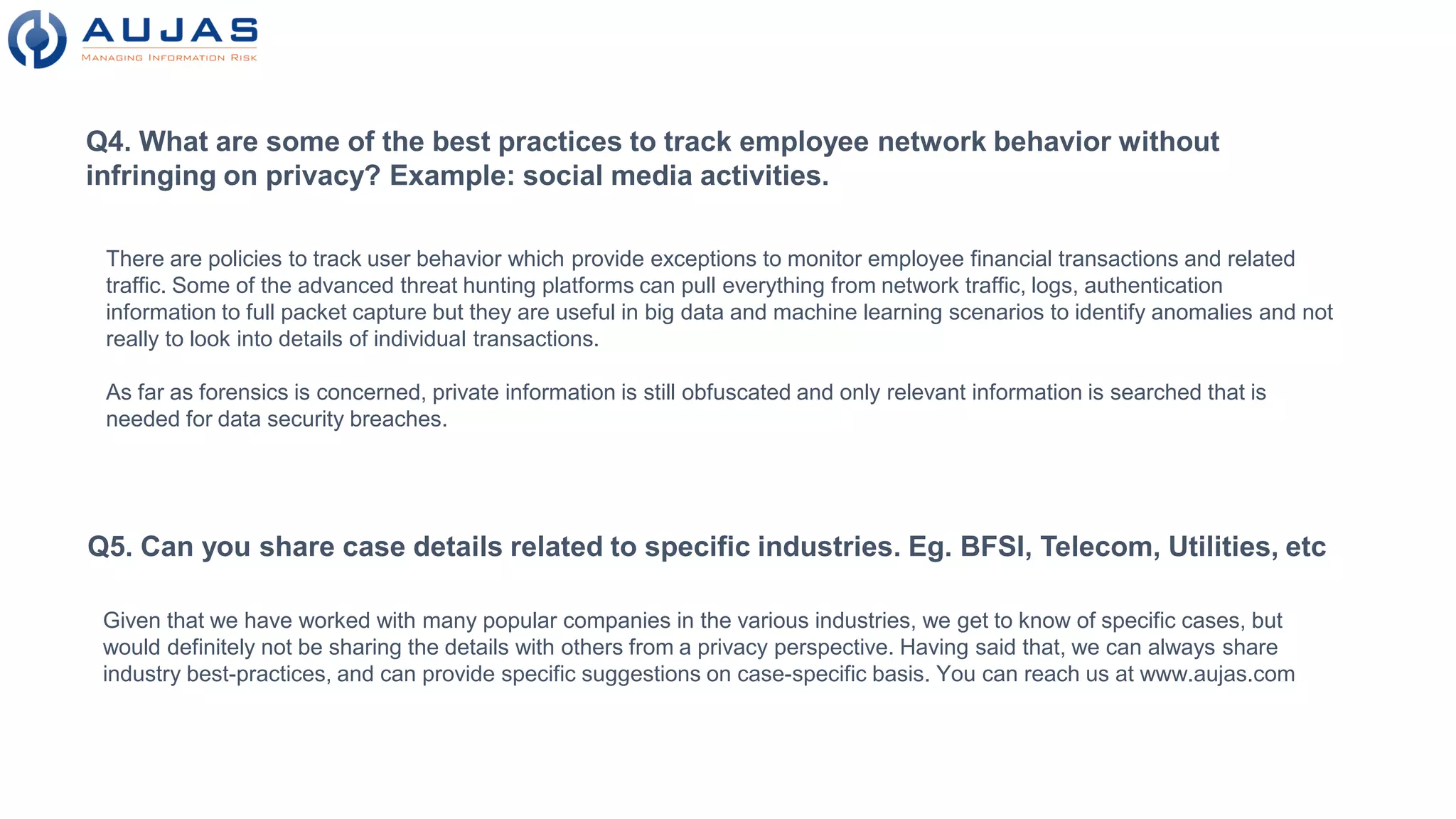 Q4. What are some of the best practices to track employee network behavior without
infringing on privacy? Example: social media activities.
There are policies to track user behavior which provide exceptions to monitor employee financial transactions and related
traffic. Some of the advanced threat hunting platforms can pull everything from network traffic, logs, authentication
information to full packet capture but they are useful in big data and machine learning scenarios to identify anomalies and not
really to look into details of individual transactions.
As far as forensics is concerned, private information is still obfuscated and only relevant information is searched that is
needed for data security breaches.
Q5. Can you share case details related to specific industries. Eg. BFSI, Telecom, Utilities, etc
Given that we have worked with many popular companies in the various industries, we get to know of specific cases, but
would definitely not be sharing the details with others from a privacy perspective. Having said that, we can always share
industry best-practices, and can provide specific suggestions on case-specific basis. You can reach us at www.aujas.com
 