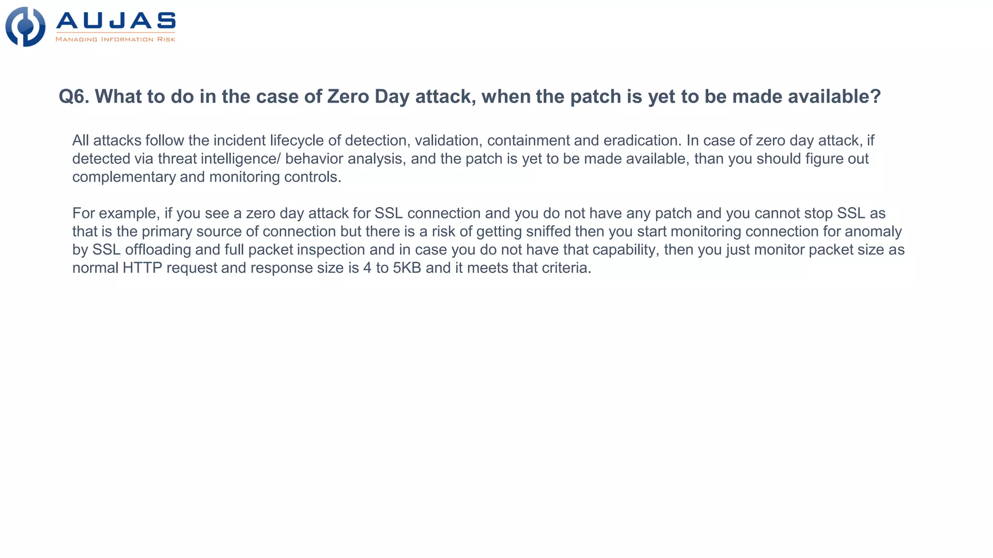 Q6. What to do in the case of Zero Day attack, when the patch is yet to be made available?
All attacks follow the incident lifecycle of detection, validation, containment and eradication. In case of zero day attack, if
detected via threat intelligence/ behavior analysis, and the patch is yet to be made available, than you should figure out
complementary and monitoring controls.
For example, if you see a zero day attack for SSL connection and you do not have any patch and you cannot stop SSL as
that is the primary source of connection but there is a risk of getting sniffed then you start monitoring connection for anomaly
by SSL offloading and full packet inspection and in case you do not have that capability, then you just monitor packet size as
normal HTTP request and response size is 4 to 5KB and it meets that criteria.
 