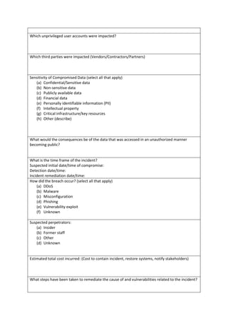 Which unprivileged user accounts were impacted?
Which third parties were impacted (Vendors/Contractors/Partners)
Sensitivity of Compromised Data (select all that apply)
(a) Confidential/Sensitive data
(b) Non-sensitive data
(c) Publicly available data
(d) Financial data
(e) Personally identifiable information (PII)
(f) Intellectual property
(g) Critical infrastructure/key resources
(h) Other (describe)
What would the consequences be of the data that was accessed in an unauthorized manner
becoming public?
What is the time frame of the incident?
Suspected initial date/time of compromise:
Detection date/time:
Incident remediation date/time:
How did the breach occur? (select all that apply)
(a) DDoS
(b) Malware
(c) Misconfiguration
(d) Phishing
(e) Vulnerability exploit
(f) Unknown
Suspected perpetrators:
(a) Insider
(b) Former staff
(c) Other
(d) Unknown
Estimated total cost incurred: (Cost to contain incident, restore systems, notify stakeholders)
What steps have been taken to remediate the cause of and vulnerabilities related to the incident?
 