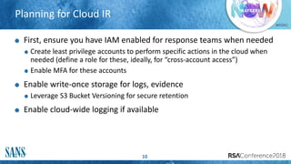 #RSAC
Planning for Cloud IR
10
First, ensure you have IAM enabled for response teams when needed
Create least privilege accounts to perform specific actions in the cloud when
needed (define a role for these, ideally, for “cross-account access”)
Enable MFA for these accounts
Enable write-once storage for logs, evidence
Leverage S3 Bucket Versioning for secure retention
Enable cloud-wide logging if available
 