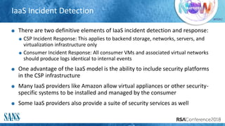 #RSAC
IaaS Incident Detection
There are two definitive elements of IaaS incident detection and response:
CSP Incident Response: This applies to backend storage, networks, servers, and
virtualization infrastructure only
Consumer Incident Response: All consumer VMs and associated virtual networks
should produce logs identical to internal events
One advantage of the IaaS model is the ability to include security platforms
in the CSP infrastructure
Many IaaS providers like Amazon allow virtual appliances or other security-
specific systems to be installed and managed by the consumer
Some IaaS providers also provide a suite of security services as well
 