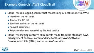 #RSAC
Example Controls: AWS CloudTrail
CloudTrail is a logging service that records any API calls made to AWS:
Identity of the API caller
Time of the API call
Source IP address of the API caller
Request parameters
Response elements returned by the AWS service
CloudTrail logging captures all requests made from the standard AWS
management console, command line tools, any AWS Software
Development Kits (SDKs) and other AWS services
 