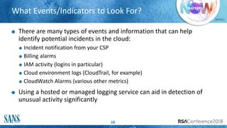#RSAC
What Events/Indicators to Look For?
18
There are many types of events and information that can help
identify potential incidents in the cloud:
Incident notification from your CSP
Billing alarms
IAM activity (logins in particular)
Cloud environment logs (CloudTrail, for example)
CloudWatch Alarms (various other metrics)
Using a hosted or managed logging service can aid in detection of
unusual activity significantly
 