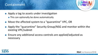 #RSAC
Containment
Apply a tag to assets under investigation
This can optionally be done automatically
Move the affected system to a “quarantine” VPC, OR
Apply the “quarantine” Security Group/NSG and monitor within the
existing VPC/subnet
Ensure any additional access controls are applied/adjusted as
necessary
 
