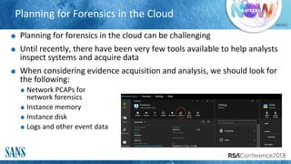 #RSAC
Planning for Forensics in the Cloud
Planning for forensics in the cloud can be challenging
Until recently, there have been very few tools available to help analysts
inspect systems and acquire data
When considering evidence acquisition and analysis, we should look for
the following:
Network PCAPs for
network forensics
Instance memory
Instance disk
Logs and other event data
22
 