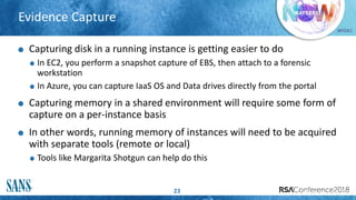 #RSAC
Evidence Capture
23
Capturing disk in a running instance is getting easier to do
In EC2, you perform a snapshot capture of EBS, then attach to a forensic
workstation
In Azure, you can capture IaaS OS and Data drives directly from the portal
Capturing memory in a shared environment will require some form of
capture on a per-instance basis
In other words, running memory of instances will need to be acquired
with separate tools (remote or local)
Tools like Margarita Shotgun can help do this
 