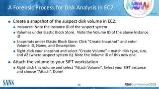#RSAC
A Forensic Process for Disk Analysis in EC2
25
Create a snapshot of the suspect disk volume in EC2:
Instances: Note the Instance ID of the suspect system
Volumes under Elastic Block Store: Note the Volume ID of the above Instance
ID
Snapshots under Elastic Block Store: Click “Create Snapshot” and enter
Volume ID, Name, and Description.
Right-click your snapshot and select “Create Volume”—match disk type, size,
and AZ (where suspect system is). Note the Volume ID of this new one.
Attach the volume to your SIFT workstation
Right-click this volume and select “Attach Volume”. Select your SIFT instance
and choose “Attach”. Done!
 