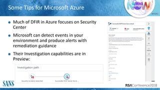 #RSAC
Some Tips for Microsoft Azure
Much of DFIR in Azure focuses on Security
Center
Microsoft can detect events in your
environment and produce alerts with
remediation guidance
Their Investigation capabilities are in
Preview:
 