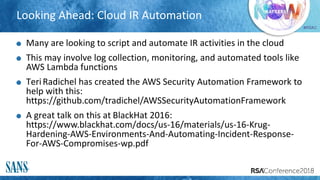 #RSAC
Looking Ahead: Cloud IR Automation
Many are looking to script and automate IR activities in the cloud
This may involve log collection, monitoring, and automated tools like
AWS Lambda functions
TeriRadichel has created the AWS Security Automation Framework to
help with this:
https://github.com/tradichel/AWSSecurityAutomationFramework
A great talk on this at BlackHat 2016:
https://www.blackhat.com/docs/us-16/materials/us-16-Krug-
Hardening-AWS-Environments-And-Automating-Incident-Response-
For-AWS-Compromises-wp.pdf
 