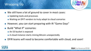 #RSAC
Wrapping Up
We still have a lot of ground to cover in most cases:
Updating tools and processes
Waiting on DFIT vendors to truly adapt to cloud scenarios
However, you can start preparing with IR “Game Days”
Build “What If” scenarios:
An S3 bucket is exposed
A cloud instance starts mining Bitcoin unexpectedly
DFIR teams will need to become comfortable with cloud, and soon!
 