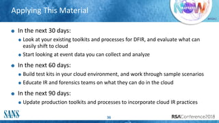 #RSAC
Applying This Material
36
In the next 30 days:
Look at your existing toolkits and processes for DFIR, and evaluate what can
easily shift to cloud
Start looking at event data you can collect and analyze
In the next 60 days:
Build test kits in your cloud environment, and work through sample scenarios
Educate IR and forensics teams on what they can do in the cloud
In the next 90 days:
Update production toolkits and processes to incorporate cloud IR practices
 