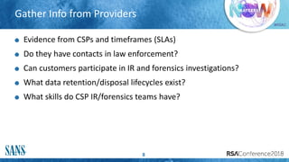 #RSAC
Gather Info from Providers
8
Evidence from CSPs and timeframes (SLAs)
Do they have contacts in law enforcement?
Can customers participate in IR and forensics investigations?
What data retention/disposal lifecycles exist?
What skills do CSP IR/forensics teams have?
 