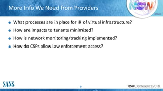 #RSAC
More Info We Need from Providers
9
What processes are in place for IR of virtual infrastructure?
How are impacts to tenants minimized?
How is network monitoring/tracking implemented?
How do CSPs allow law enforcement access?
 