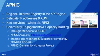 3
APNIC
• Regional Internet Registry in the AP Region
• Delegate IP addresses & ASN
• Host services – whois db, RPKI
• Com...
