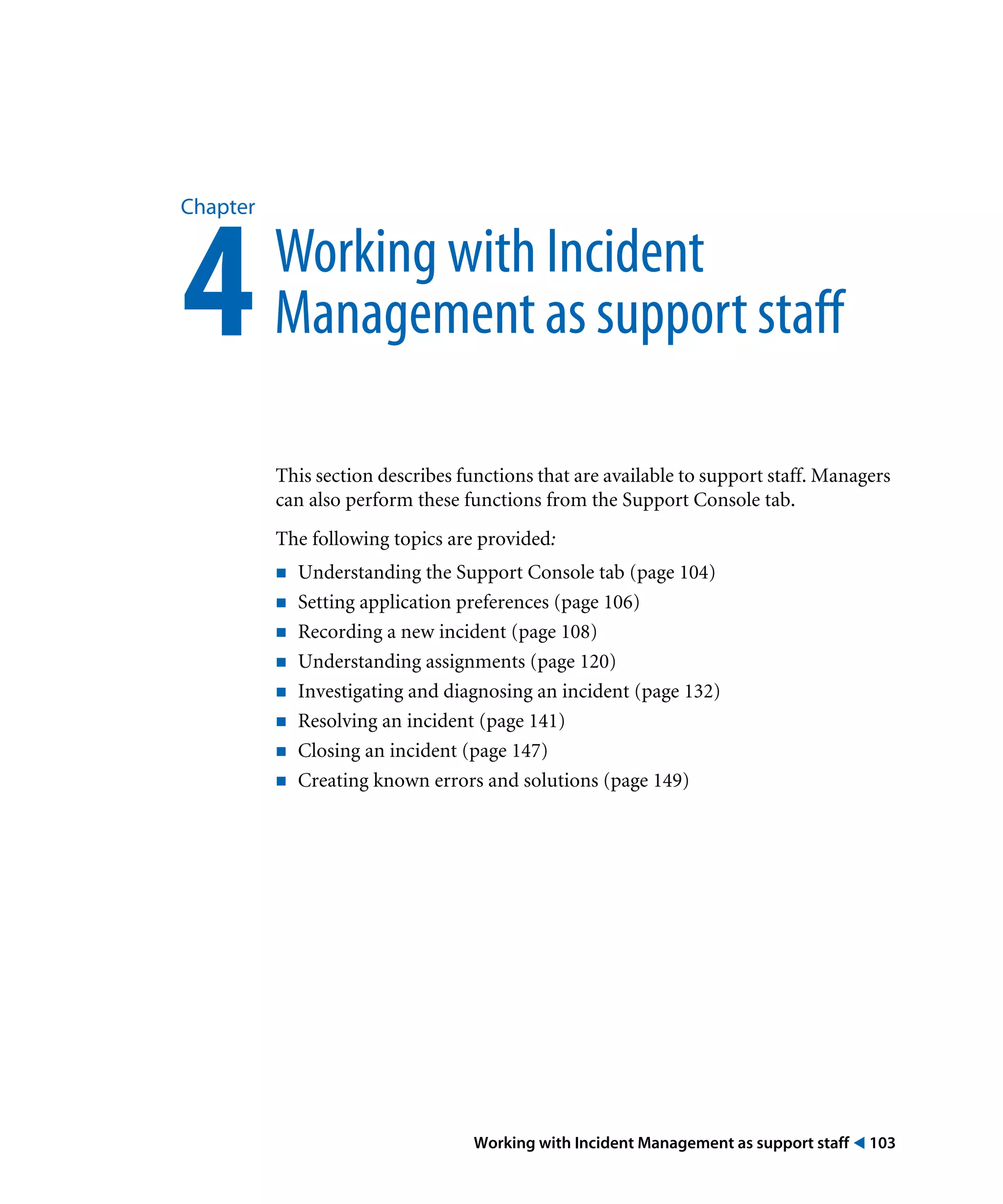 Working with Incident Management as support staff ! 103
Chapter
4Working with Incident
Management as support staff
This section describes functions that are available to support staff. Managers
can also perform these functions from the Support Console tab.
The following topics are provided:
! Understanding the Support Console tab (page 104)
! Setting application preferences (page 106)
! Recording a new incident (page 108)
! Understanding assignments (page 120)
! Investigating and diagnosing an incident (page 132)
! Resolving an incident (page 141)
! Closing an incident (page 147)
! Creating known errors and solutions (page 149)
 