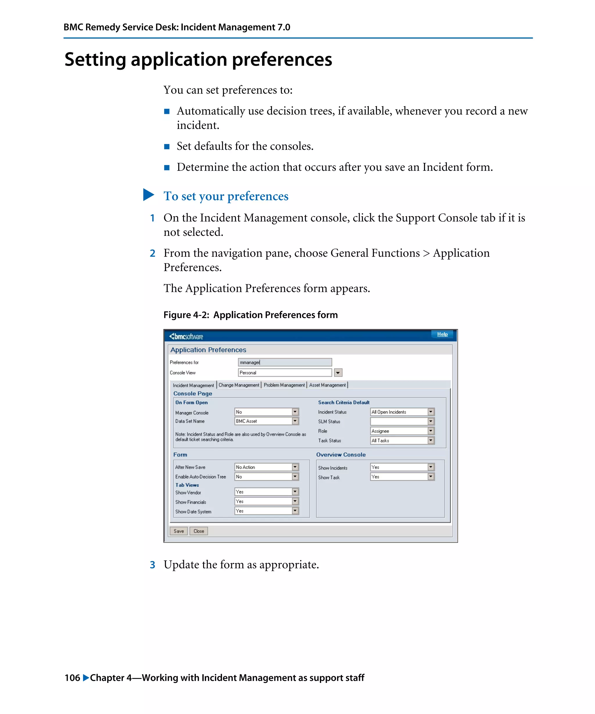 106 "Chapter 4—Working with Incident Management as support staff
BMC Remedy Service Desk: Incident Management 7.0
Setting application preferences
You can set preferences to:
! Automatically use decision trees, if available, whenever you record a new
incident.
! Set defaults for the consoles.
! Determine the action that occurs after you save an Incident form.
" To set your preferences
1 On the Incident Management console, click the Support Console tab if it is
not selected.
2 From the navigation pane, choose General Functions > Application
Preferences.
The Application Preferences form appears.
Figure 4-2: Application Preferences form
3 Update the form as appropriate.
 