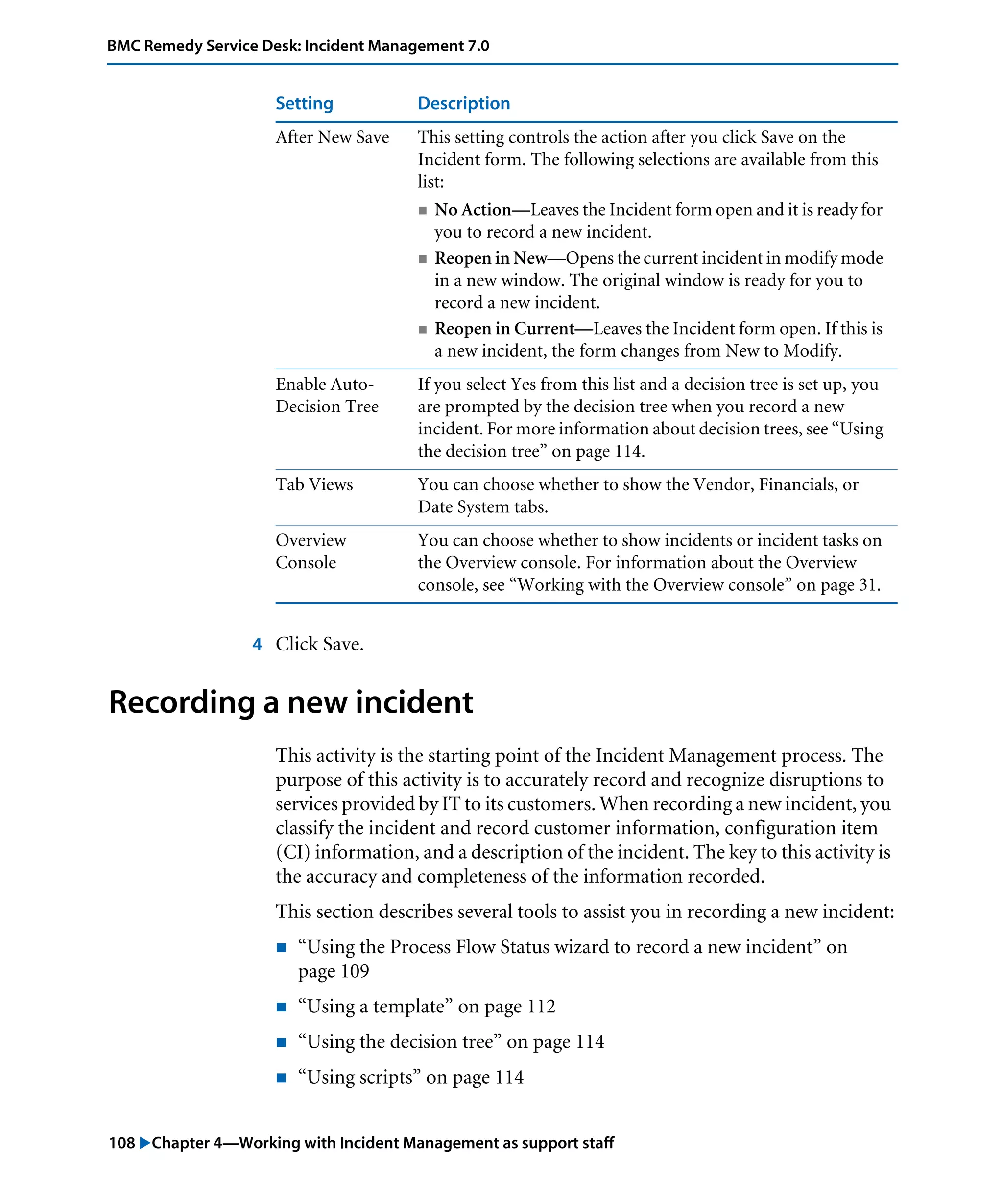 108 "Chapter 4—Working with Incident Management as support staff
BMC Remedy Service Desk: Incident Management 7.0
4 Click Save.
Recording a new incident
This activity is the starting point of the Incident Management process. The
purpose of this activity is to accurately record and recognize disruptions to
services provided by IT to its customers. When recording a new incident, you
classify the incident and record customer information, configuration item
(CI) information, and a description of the incident. The key to this activity is
the accuracy and completeness of the information recorded.
This section describes several tools to assist you in recording a new incident:
! “Using the Process Flow Status wizard to record a new incident” on
page 109
! “Using a template” on page 112
! “Using the decision tree” on page 114
! “Using scripts” on page 114
After New Save This setting controls the action after you click Save on the
Incident form. The following selections are available from this
list:
! No Action—Leaves the Incident form open and it is ready for
you to record a new incident.
! Reopen in New—Opens the current incident in modify mode
in a new window. The original window is ready for you to
record a new incident.
! Reopen in Current—Leaves the Incident form open. If this is
a new incident, the form changes from New to Modify.
Enable Auto-
Decision Tree
If you select Yes from this list and a decision tree is set up, you
are prompted by the decision tree when you record a new
incident. For more information about decision trees, see “Using
the decision tree” on page 114.
Tab Views You can choose whether to show the Vendor, Financials, or
Date System tabs.
Overview
Console
You can choose whether to show incidents or incident tasks on
the Overview console. For information about the Overview
console, see “Working with the Overview console” on page 31.
Setting Description
 