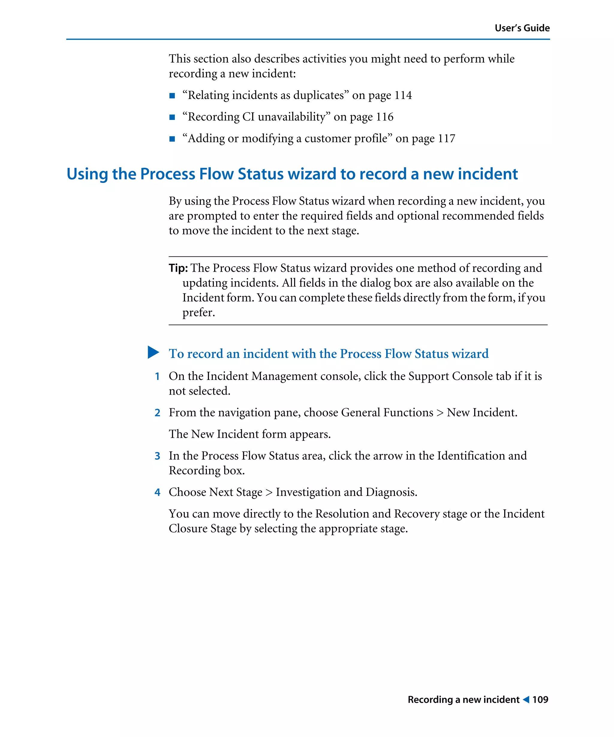 Recording a new incident ! 109
User’s Guide
This section also describes activities you might need to perform while
recording a new incident:
! “Relating incidents as duplicates” on page 114
! “Recording CI unavailability” on page 116
! “Adding or modifying a customer profile” on page 117
Using the Process Flow Status wizard to record a new incident
By using the Process Flow Status wizard when recording a new incident, you
are prompted to enter the required fields and optional recommended fields
to move the incident to the next stage.
Tip: The Process Flow Status wizard provides one method of recording and
updating incidents. All fields in the dialog box are also available on the
Incident form. You can complete these fields directly from the form, if you
prefer.
" To record an incident with the Process Flow Status wizard
1 On the Incident Management console, click the Support Console tab if it is
not selected.
2 From the navigation pane, choose General Functions > New Incident.
The New Incident form appears.
3 In the Process Flow Status area, click the arrow in the Identification and
Recording box.
4 Choose Next Stage > Investigation and Diagnosis.
You can move directly to the Resolution and Recovery stage or the Incident
Closure Stage by selecting the appropriate stage.
 