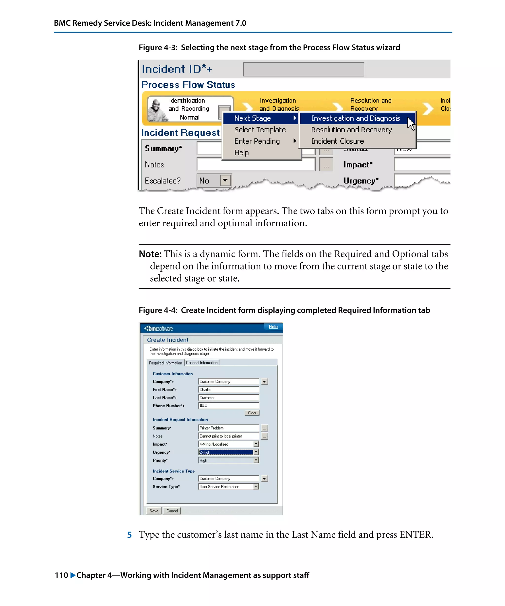 110 "Chapter 4—Working with Incident Management as support staff
BMC Remedy Service Desk: Incident Management 7.0
Figure 4-3: Selecting the next stage from the Process Flow Status wizard
The Create Incident form appears. The two tabs on this form prompt you to
enter required and optional information.
Note: This is a dynamic form. The fields on the Required and Optional tabs
depend on the information to move from the current stage or state to the
selected stage or state.
Figure 4-4: Create Incident form displaying completed Required Information tab
5 Type the customer’s last name in the Last Name field and press ENTER.
 