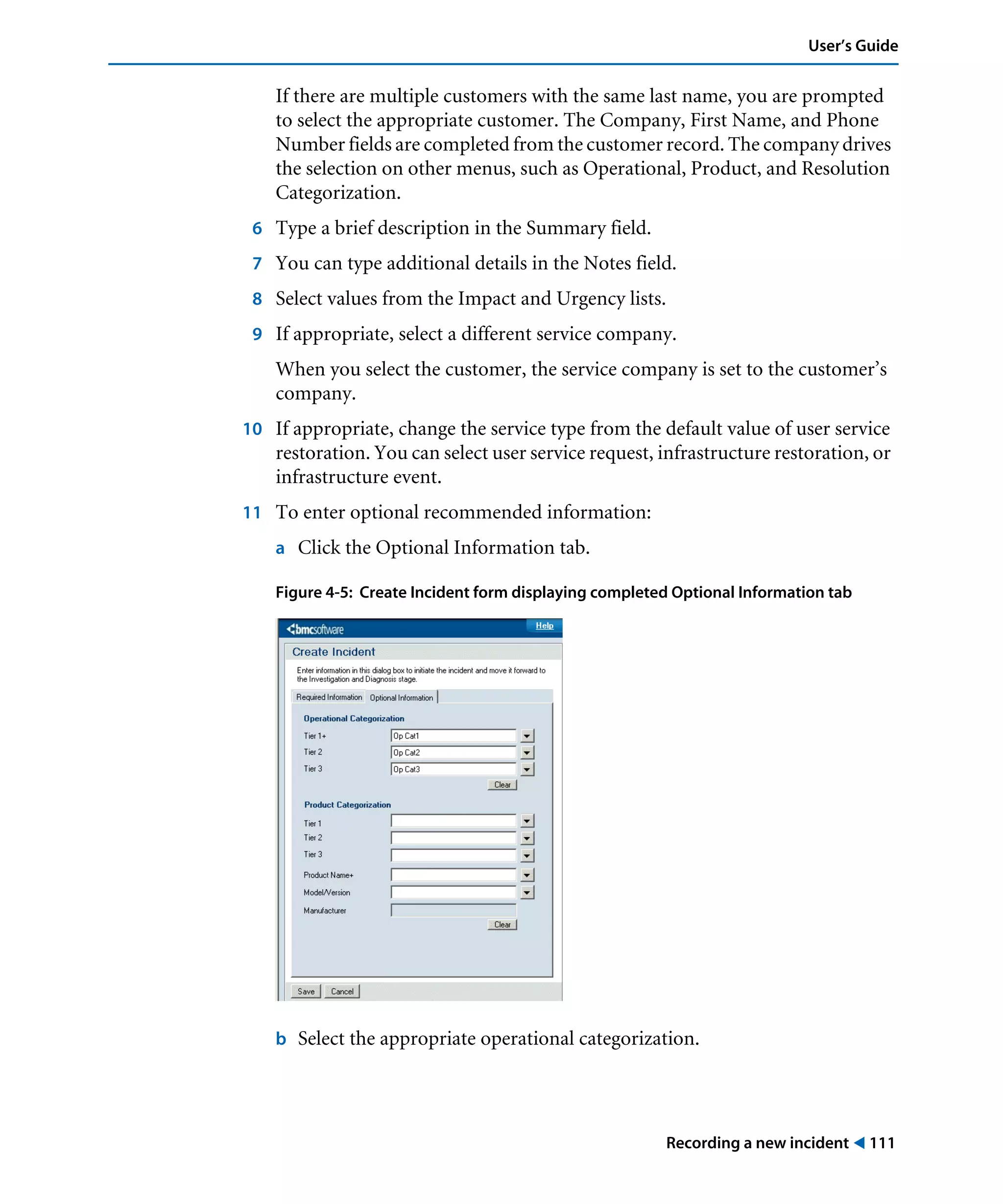 Recording a new incident ! 111
User’s Guide
If there are multiple customers with the same last name, you are prompted
to select the appropriate customer. The Company, First Name, and Phone
Number fields are completed from the customer record. The company drives
the selection on other menus, such as Operational, Product, and Resolution
Categorization.
6 Type a brief description in the Summary field.
7 You can type additional details in the Notes field.
8 Select values from the Impact and Urgency lists.
9 If appropriate, select a different service company.
When you select the customer, the service company is set to the customer’s
company.
10 If appropriate, change the service type from the default value of user service
restoration. You can select user service request, infrastructure restoration, or
infrastructure event.
11 To enter optional recommended information:
a Click the Optional Information tab.
Figure 4-5: Create Incident form displaying completed Optional Information tab
b Select the appropriate operational categorization.
 
