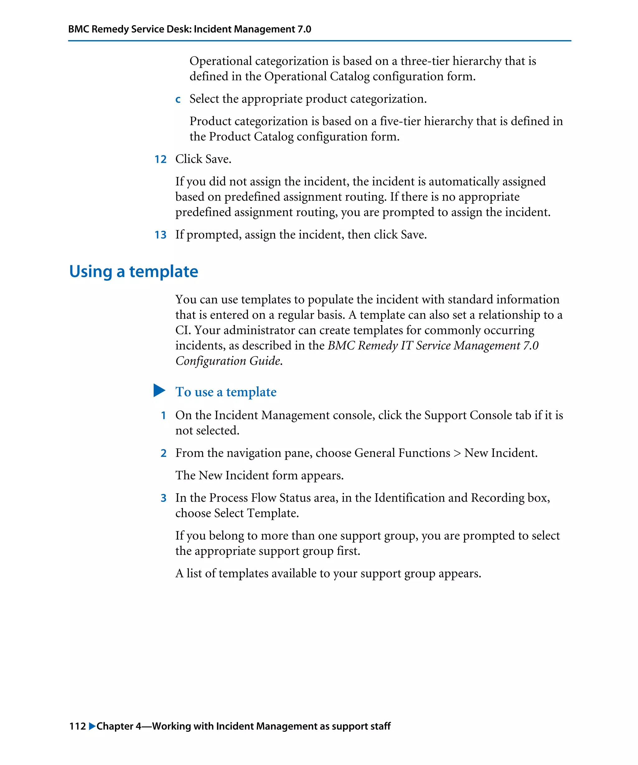 112 "Chapter 4—Working with Incident Management as support staff
BMC Remedy Service Desk: Incident Management 7.0
Operational categorization is based on a three-tier hierarchy that is
defined in the Operational Catalog configuration form.
c Select the appropriate product categorization.
Product categorization is based on a five-tier hierarchy that is defined in
the Product Catalog configuration form.
12 Click Save.
If you did not assign the incident, the incident is automatically assigned
based on predefined assignment routing. If there is no appropriate
predefined assignment routing, you are prompted to assign the incident.
13 If prompted, assign the incident, then click Save.
Using a template
You can use templates to populate the incident with standard information
that is entered on a regular basis. A template can also set a relationship to a
CI. Your administrator can create templates for commonly occurring
incidents, as described in the BMC Remedy IT Service Management 7.0
Configuration Guide.
" To use a template
1 On the Incident Management console, click the Support Console tab if it is
not selected.
2 From the navigation pane, choose General Functions > New Incident.
The New Incident form appears.
3 In the Process Flow Status area, in the Identification and Recording box,
choose Select Template.
If you belong to more than one support group, you are prompted to select
the appropriate support group first.
A list of templates available to your support group appears.
 