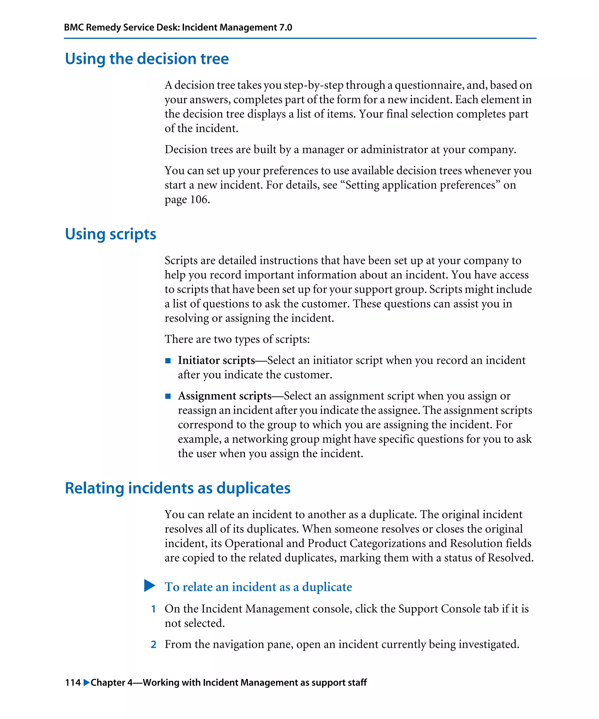 114 "Chapter 4—Working with Incident Management as support staff
BMC Remedy Service Desk: Incident Management 7.0
Using the decision tree
A decision tree takes you step-by-step through a questionnaire, and, based on
your answers, completes part of the form for a new incident. Each element in
the decision tree displays a list of items. Your final selection completes part
of the incident.
Decision trees are built by a manager or administrator at your company.
You can set up your preferences to use available decision trees whenever you
start a new incident. For details, see “Setting application preferences” on
page 106.
Using scripts
Scripts are detailed instructions that have been set up at your company to
help you record important information about an incident. You have access
to scripts that have been set up for your support group. Scripts might include
a list of questions to ask the customer. These questions can assist you in
resolving or assigning the incident.
There are two types of scripts:
! Initiator scripts—Select an initiator script when you record an incident
after you indicate the customer.
! Assignment scripts—Select an assignment script when you assign or
reassign an incident after you indicate the assignee. The assignment scripts
correspond to the group to which you are assigning the incident. For
example, a networking group might have specific questions for you to ask
the user when you assign the incident.
Relating incidents as duplicates
You can relate an incident to another as a duplicate. The original incident
resolves all of its duplicates. When someone resolves or closes the original
incident, its Operational and Product Categorizations and Resolution fields
are copied to the related duplicates, marking them with a status of Resolved.
" To relate an incident as a duplicate
1 On the Incident Management console, click the Support Console tab if it is
not selected.
2 From the navigation pane, open an incident currently being investigated.
 